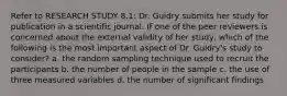 Refer to RESEARCH STUDY 8.1: Dr. Guidry submits her study for publication in a scientific journal. If one of the peer reviewers is concerned about the external validity of her study, which of the following is the most important aspect of Dr. Guidry's study to consider? a. the random sampling technique used to recruit the participants b. the number of people in the sample c. the use of three measured variables d. the number of significant findings