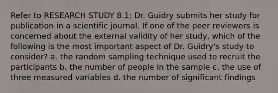 Refer to RESEARCH STUDY 8.1: Dr. Guidry submits her study for publication in a scientific journal. If one of the peer reviewers is concerned about the external validity of her study, which of the following is the most important aspect of Dr. Guidry's study to consider? a. the random sampling technique used to recruit the participants b. the number of people in the sample c. the use of three measured variables d. the number of significant findings