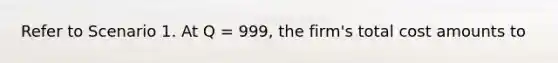 Refer to Scenario 1. At Q = 999, the firm's total cost amounts to