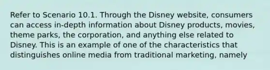 Refer to Scenario 10.1. Through the Disney website, consumers can access in-depth information about Disney products, movies, theme parks, the corporation, and anything else related to Disney. This is an example of one of the characteristics that distinguishes online media from traditional marketing, namely