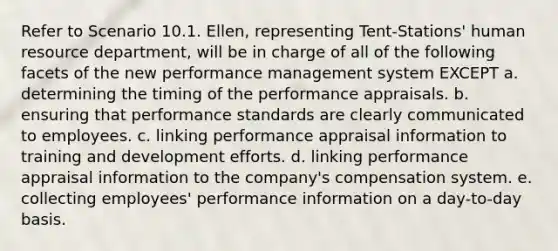 Refer to Scenario 10.1. Ellen, representing Tent-Stations' human resource department, will be in charge of all of the following facets of the new performance management system EXCEPT a. determining the timing of the performance appraisals. b. ensuring that performance standards are clearly communicated to employees. c. linking performance appraisal information to training and development efforts. d. linking performance appraisal information to the company's compensation system. e. collecting employees' performance information on a day-to-day basis.