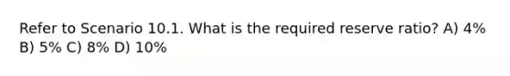 Refer to Scenario 10.1. What is the required reserve ratio? A) 4% B) 5% C) 8% D) 10%