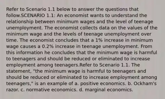 Refer to Scenario 1.1 below to answer the questions that follow.SCENARIO 1.1: An economist wants to understand the relationship between minimum wages and the level of teenage unemployment. The economist collects data on the values of the minimum wage and the levels of teenage unemployment over time. The economist concludes that a 1% increase in minimum wage causes a 0.2% increase in teenage unemployment. From this information he concludes that the minimum wage is harmful to teenagers and should be reduced or eliminated to increase employment among teenagers.Refer to Scenario 1.1. The statement, "the minimum wage is harmful to teenagers and should be reduced or eliminated to increase employment among teenagers," is an example of a. positive economics. b. Ockham's razor. c. normative economics. d. marginal economics.