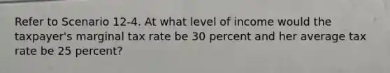 Refer to Scenario 12-4. At what level of income would the taxpayer's marginal tax rate be 30 percent and her average tax rate be 25 percent?