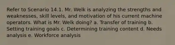 Refer to Scenario 14.1. Mr. Welk is analyzing the strengths and weaknesses, skill levels, and motivation of his current machine operators. What is Mr. Welk doing? a. Transfer of training b. Setting training goals c. Determining training content d. Needs analysis e. Workforce analysis