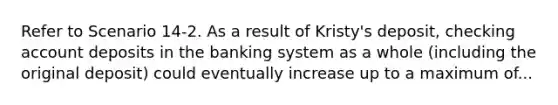 Refer to Scenario 14-2. As a result of Kristy's deposit, checking account deposits in the banking system as a whole (including the original deposit) could eventually increase up to a maximum of...