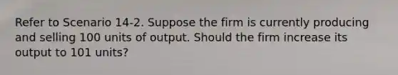 Refer to Scenario 14-2. Suppose the firm is currently producing and selling 100 units of output. Should the firm increase its output to 101 units?