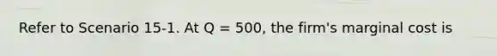 Refer to Scenario 15-1. At Q = 500, the firm's marginal cost is