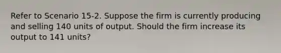 Refer to Scenario 15-2. Suppose the firm is currently producing and selling 140 units of output. Should the firm increase its output to 141 units?