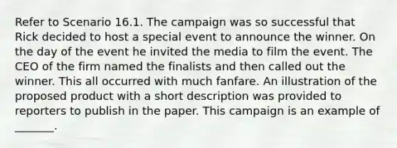 Refer to Scenario 16.1. The campaign was so successful that Rick decided to host a special event to announce the winner. On the day of the event he invited the media to film the event. The CEO of the firm named the finalists and then called out the winner. This all occurred with much fanfare. An illustration of the proposed product with a short description was provided to reporters to publish in the paper. This campaign is an example of _______.