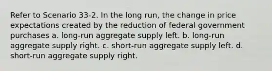 Refer to Scenario 33-2. In the long run, the change in price expectations created by the reduction of federal government purchases a. long-run aggregate supply left. b. long-run aggregate supply right. c. short-run aggregate supply left. d. short-run aggregate supply right.