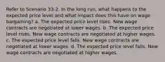 Refer to Scenario 33-2. In the long run, what happens to the expected price level and what impact does this have on wage bargaining? a. The expected price level rises. New wage contracts are negotiated at lower wages. b. The expected price level rises. New wage contracts are negotiated at higher wages. c. The expected price level falls. New wage contracts are negotiated at lower wages. d. The expected price level falls. New wage contracts are negotiated at higher wages.