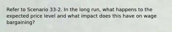 Refer to Scenario 33-2. In the long run, what happens to the expected price level and what impact does this have on wage bargaining?