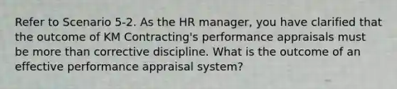 Refer to Scenario 5-2. As the HR manager, you have clarified that the outcome of KM Contracting's performance appraisals must be more than corrective discipline. What is the outcome of an effective performance appraisal system?