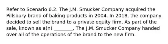 Refer to Scenario 6.2. The J.M. Smucker Company acquired the Pillsbury brand of baking products in 2004. In 2018, the company decided to sell the brand to a private equity firm. As part of the sale, known as a(n) ________, The J.M. Smucker Company handed over all of the operations of the brand to the new firm.