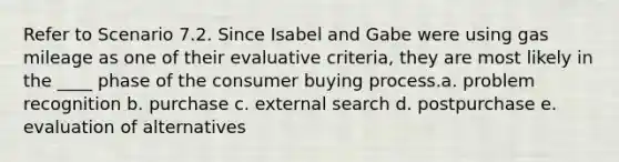 Refer to Scenario 7.2. Since Isabel and Gabe were using gas mileage as one of their evaluative criteria, they are most likely in the ____ phase of the consumer buying process.a. problem recognition b. purchase c. external search d. postpurchase e. evaluation of alternatives