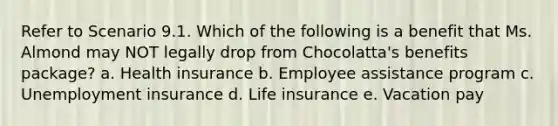 Refer to Scenario 9.1. Which of the following is a benefit that Ms. Almond may NOT legally drop from Chocolatta's benefits package? a. Health insurance b. Employee assistance program c. Unemployment insurance d. Life insurance e. Vacation pay