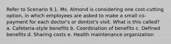 Refer to Scenario 9.1. Ms. Almond is considering one cost-cutting option, in which employees are asked to make a small co-payment for each doctor's or dentist's visit. What is this called? a. Cafeteria-style benefits b. Coordination of benefits c. Defined benefits d. Sharing costs e. Health maintenance organization