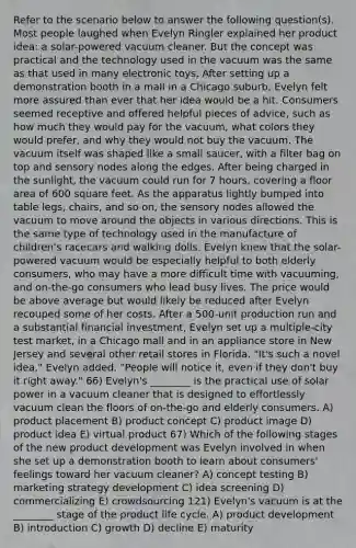 Refer to the scenario below to answer the following question(s). Most people laughed when Evelyn Ringler explained her product idea: a solar-powered vacuum cleaner. But the concept was practical and the technology used in the vacuum was the same as that used in many electronic toys. After setting up a demonstration booth in a mall in a Chicago suburb, Evelyn felt more assured than ever that her idea would be a hit. Consumers seemed receptive and offered helpful pieces of advice, such as how much they would pay for the vacuum, what colors they would prefer, and why they would not buy the vacuum. The vacuum itself was shaped like a small saucer, with a filter bag on top and sensory nodes along the edges. After being charged in the sunlight, the vacuum could run for 7 hours, covering a floor area of 600 square feet. As the apparatus lightly bumped into table legs, chairs, and so on, the sensory nodes allowed the vacuum to move around the objects in various directions. This is the same type of technology used in the manufacture of children's racecars and walking dolls. Evelyn knew that the solar-powered vacuum would be especially helpful to both elderly consumers, who may have a more difficult time with vacuuming, and on-the-go consumers who lead busy lives. The price would be above average but would likely be reduced after Evelyn recouped some of her costs. After a 500-unit production run and a substantial financial investment, Evelyn set up a multiple-city test market, in a Chicago mall and in an appliance store in New Jersey and several other retail stores in Florida. "It's such a novel idea," Evelyn added. "People will notice it, even if they don't buy it right away." 66) Evelyn's ________ is the practical use of solar power in a vacuum cleaner that is designed to effortlessly vacuum clean the floors of on-the-go and elderly consumers. A) product placement B) product concept C) product image D) product idea E) virtual product 67) Which of the following stages of the new product development was Evelyn involved in when she set up a demonstration booth to learn about consumers' feelings toward her vacuum cleaner? A) concept testing B) marketing strategy development C) idea screening D) commercializing E) crowdsourcing 121) Evelyn's vacuum is at the ________ stage of the product life cycle. A) product development B) introduction C) growth D) decline E) maturity