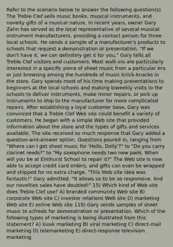 Refer to the scenario below to answer the following question(s). The Treble Clef sells music books, musical instruments, and novelty gifts of a musical nature. In recent years, owner Gary Zahn has served as the local representative of several musical instrument manufacturers, providing a contact person for three local schools. He sends a sample of a manufacturer's products to schools that request a demonstration or presentation. "If we don't have it, we can definitely get it for you," Gary tells all Treble Clef visitors and customers. Most walk-ins are particularly interested in a specific piece of sheet music from a particular era or just browsing among the hundreds of music knick-knacks in the store. Gary spends most of his time making presentations to beginners at the local schools and making biweekly visits to the schools to deliver instruments, make minor repairs, or pick up instruments to ship to the manufacturer for more complicated repairs. After establishing a loyal customer base, Gary was convinced that a Treble Clef Web site could benefit a variety of customers. He began with a simple Web site that provided information about the store and the types of gifts and services available. The site received so much response that Gary added a question-and-answer option. Questions poured in, ranging from "Where can I get sheet music for 'Hello, Dolly'?" to "Do you carry clarinet reeds?" to "My saxophone needs two new pads. When will you be at Elmhurst School to repair it?" The Web site is now able to accept credit card orders, and gifts can even be wrapped and shipped for no extra charge. "This Web site idea was fantastic!" Gary admitted. "It allows us to be so responsive. And our novelties sales have doubled!" 15) Which kind of Web site does Treble Clef use? A) branded community Web site B) corporate Web site C) investor relations Web site D) marketing Web site E) online Web site 119) Gary sends samples of sheet music to schools for demonstration or presentation. Which of the following types of marketing is being illustrated from this statement? A) kiosk marketing B) viral marketing C) direct-mail marketing D) telemarketing E) direct-response television marketing