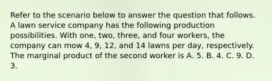 Refer to the scenario below to answer the question that follows. A lawn service company has the following production possibilities. With​ one, two,​ three, and four​ workers, the company can mow​ 4, 9,​ 12, and 14 lawns per​ day, respectively. The marginal product of the second worker is A. 5. B. 4. C. 9. D. 3.