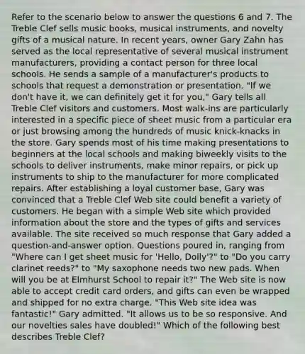 Refer to the scenario below to answer the questions 6 and 7. The Treble Clef sells music books, musical instruments, and novelty gifts of a musical nature. In recent years, owner Gary Zahn has served as the local representative of several musical instrument manufacturers, providing a contact person for three local schools. He sends a sample of a manufacturer's products to schools that request a demonstration or presentation. "If we don't have it, we can definitely get it for you," Gary tells all Treble Clef visitors and customers. Most walk-ins are particularly interested in a specific piece of sheet music from a particular era or just browsing among the hundreds of music knick-knacks in the store. Gary spends most of his time making presentations to beginners at the local schools and making biweekly visits to the schools to deliver instruments, make minor repairs, or pick up instruments to ship to the manufacturer for more complicated repairs. After establishing a loyal customer base, Gary was convinced that a Treble Clef Web site could benefit a variety of customers. He began with a simple Web site which provided information about the store and the types of gifts and services available. The site received so much response that Gary added a question-and-answer option. Questions poured in, ranging from "Where can I get sheet music for 'Hello, Dolly'?" to "Do you carry clarinet reeds?" to "My saxophone needs two new pads. When will you be at Elmhurst School to repair it?" The Web site is now able to accept credit card orders, and gifts can even be wrapped and shipped for no extra charge. "This Web site idea was fantastic!" Gary admitted. "It allows us to be so responsive. And our novelties sales have doubled!" Which of the following best describes Treble Clef?