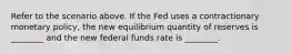 Refer to the scenario above. If the Fed uses a contractionary monetary policy, the new equilibrium quantity of reserves is ________ and the new federal funds rate is ________.