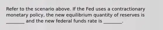 Refer to the scenario above. If the Fed uses a contractionary monetary policy, the new equilibrium quantity of reserves is ________ and the new federal funds rate is ________.