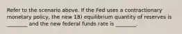 Refer to the scenario above. If the Fed uses a contractionary monetary policy, the new 18) equilibrium quantity of reserves is ________ and the new federal funds rate is ________.