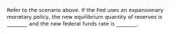 Refer to the scenario above. If the Fed uses an expansionary monetary policy, the new equilibrium quantity of reserves is ________ and the new federal funds rate is ________.