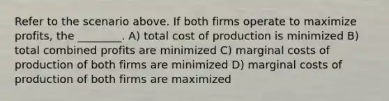 Refer to the scenario above. If both firms operate to maximize profits, the ________. A) total cost of production is minimized B) total combined profits are minimized C) marginal costs of production of both firms are minimized D) marginal costs of production of both firms are maximized