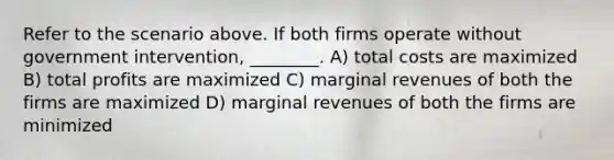 Refer to the scenario above. If both firms operate without government intervention, ________. A) total costs are maximized B) total profits are maximized C) marginal revenues of both the firms are maximized D) marginal revenues of both the firms are minimized