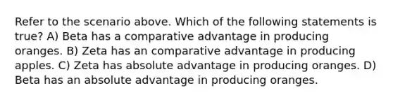 Refer to the scenario above. Which of the following statements is true? A) Beta has a comparative advantage in producing oranges. B) Zeta has an comparative advantage in producing apples. C) Zeta has absolute advantage in producing oranges. D) Beta has an absolute advantage in producing oranges.