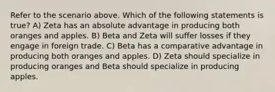 Refer to the scenario above. Which of the following statements is true? A) Zeta has an absolute advantage in producing both oranges and apples. B) Beta and Zeta will suffer losses if they engage in foreign trade. C) Beta has a comparative advantage in producing both oranges and apples. D) Zeta should specialize in producing oranges and Beta should specialize in producing apples.