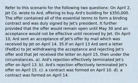 Refer to this scenario for the following two questions: On April 2, Jet Co. wrote to Ard, offering to buy Ard's building for 350,000. The offer contained all of the essential terms to form a binding contract and was duly signed by Jet's president. It further provided that the offer would remain open until May 30 and an acceptance would not be effective until received by Jet. On April 10, Ard sent an acceptance of Jet's offer by mail which was received by Jet on April 14. 35.If on April 13 Ard sent a letter (FedEx) to Jet withdrawing the acceptance and rejecting Jet's offer and that Jet received the letter on April 15, then under the circumstances, a). Ard's rejection effectively terminated Jet's offer on April 13. b). Ard's rejection effectively terminated Jet's offer on April 15. c). a contract was formed on April 10. d). a contract was formed on April 14.