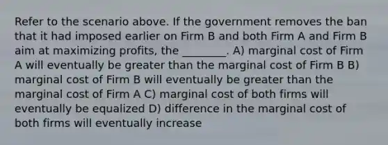 Refer to the scenario above. If the government removes the ban that it had imposed earlier on Firm B and both Firm A and Firm B aim at maximizing profits, the ________. A) marginal cost of Firm A will eventually be greater than the marginal cost of Firm B B) marginal cost of Firm B will eventually be greater than the marginal cost of Firm A C) marginal cost of both firms will eventually be equalized D) difference in the marginal cost of both firms will eventually increase