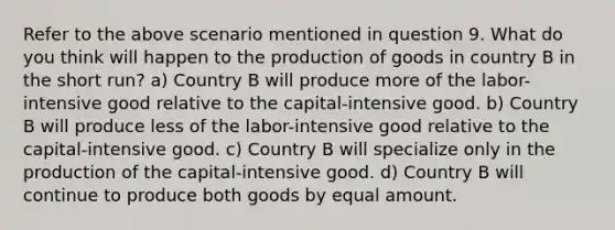 Refer to the above scenario mentioned in question 9. What do you think will happen to the production of goods in country B in the short run? a) Country B will produce more of the labor-intensive good relative to the capital-intensive good. b) Country B will produce less of the labor-intensive good relative to the capital-intensive good. c) Country B will specialize only in the production of the capital-intensive good. d) Country B will continue to produce both goods by equal amount.