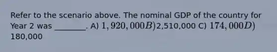 Refer to the scenario above. The nominal GDP of the country for Year 2 was ________. A) 1,920,000 B)2,510,000 C) 174,000 D)180,000