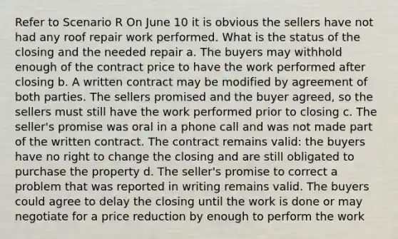 Refer to Scenario R On June 10 it is obvious the sellers have not had any roof repair work performed. What is the status of the closing and the needed repair a. The buyers may withhold enough of the contract price to have the work performed after closing b. A written contract may be modified by agreement of both parties. The sellers promised and the buyer agreed, so the sellers must still have the work performed prior to closing c. The seller's promise was oral in a phone call and was not made part of the written contract. The contract remains valid: the buyers have no right to change the closing and are still obligated to purchase the property d. The seller's promise to correct a problem that was reported in writing remains valid. The buyers could agree to delay the closing until the work is done or may negotiate for a price reduction by enough to perform the work