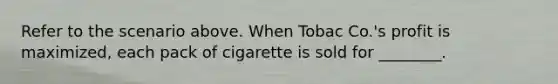 Refer to the scenario above. When Tobac Co.'s profit is maximized, each pack of cigarette is sold for ________.