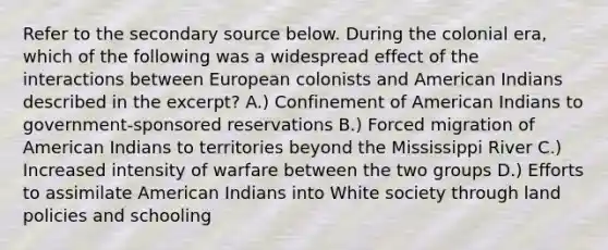 Refer to the secondary source below. During the colonial era, which of the following was a widespread effect of the interactions between European colonists and American Indians described in the excerpt? A.) Confinement of American Indians to government-sponsored reservations B.) Forced migration of American Indians to territories beyond the Mississippi River C.) Increased intensity of warfare between the two groups D.) Efforts to assimilate American Indians into White society through land policies and schooling