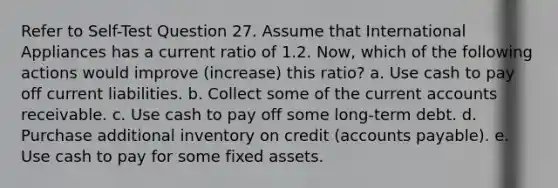 Refer to Self-Test Question 27. Assume that International Appliances has a current ratio of 1.2. Now, which of the following actions would improve (increase) this ratio? a. Use cash to pay off current liabilities. b. Collect some of the current accounts receivable. c. Use cash to pay off some long-term debt. d. Purchase additional inventory on credit (accounts payable). e. Use cash to pay for some fixed assets.