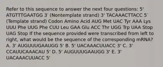 Refer to this sequence to answer the next four questions: 5' ATGTTTGAATGG 3′ (Nontemplate strand) 3' TACAAACTTACC 5′ (Template strand) Codon Amino Acid AUG Met UAC Tyr AAA Lys UUU Phe UUG Phe CUU Leu GAA Glu ACC Thr UGG Trp UAA Stop UAG Stop If the sequence provided were transcribed from left to right, what would be the sequence of the corresponding mRNA? A. 3' AUGUUUGAAUGG 5' B. 5' UACAAACUUACC 3' C. 3' CCAUUCAAACAU 5' D. 5' AUGUUUGAAUGG 3' E. 3' UACAAACUUACC 5'