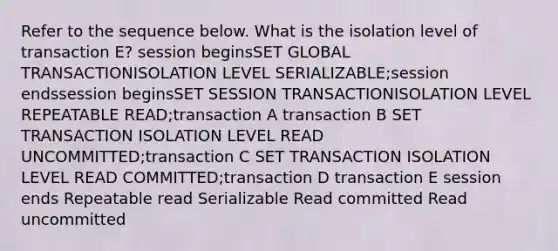 Refer to the sequence below. What is the isolation level of transaction E? session beginsSET GLOBAL TRANSACTIONISOLATION LEVEL SERIALIZABLE;session endssession beginsSET SESSION TRANSACTIONISOLATION LEVEL REPEATABLE READ;transaction A transaction B SET TRANSACTION ISOLATION LEVEL READ UNCOMMITTED;transaction C SET TRANSACTION ISOLATION LEVEL READ COMMITTED;transaction D transaction E session ends Repeatable read Serializable Read committed Read uncommitted