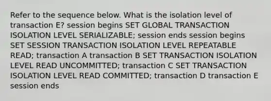 Refer to the sequence below. What is the isolation level of transaction E? session begins SET GLOBAL TRANSACTION ISOLATION LEVEL SERIALIZABLE; session ends session begins SET SESSION TRANSACTION ISOLATION LEVEL REPEATABLE READ; transaction A transaction B SET TRANSACTION ISOLATION LEVEL READ UNCOMMITTED; transaction C SET TRANSACTION ISOLATION LEVEL READ COMMITTED; transaction D transaction E session ends