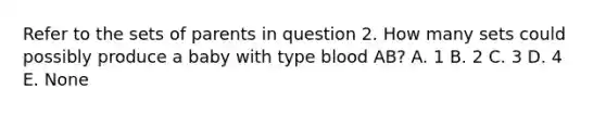 Refer to the sets of parents in question 2. How many sets could possibly produce a baby with type blood AB? A. 1 B. 2 C. 3 D. 4 E. None