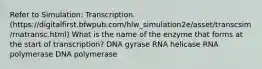 Refer to Simulation: Transcription. (https://digitalfirst.bfwpub.com/hlw_simulation2e/asset/transcsim/rnatransc.html) What is the name of the enzyme that forms at the start of transcription? DNA gyrase RNA helicase RNA polymerase DNA polymerase