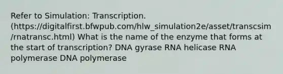 Refer to Simulation: Transcription. (https://digitalfirst.bfwpub.com/hlw_simulation2e/asset/transcsim/rnatransc.html) What is the name of the enzyme that forms at the start of transcription? DNA gyrase RNA helicase RNA polymerase DNA polymerase