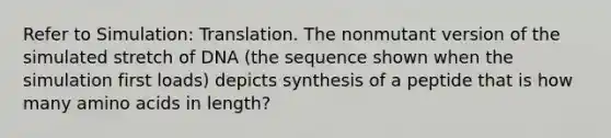 Refer to Simulation: Translation. The nonmutant version of the simulated stretch of DNA (the sequence shown when the simulation first loads) depicts synthesis of a peptide that is how many amino acids in length?