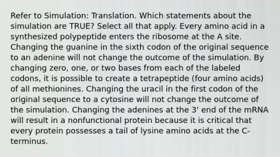 Refer to Simulation: Translation. Which statements about the simulation are TRUE? Select all that apply. Every amino acid in a synthesized polypeptide enters the ribosome at the A site. Changing the guanine in the sixth codon of the original sequence to an adenine will not change the outcome of the simulation. By changing zero, one, or two bases from each of the labeled codons, it is possible to create a tetrapeptide (four amino acids) of all methionines. Changing the uracil in the first codon of the original sequence to a cytosine will not change the outcome of the simulation. Changing the adenines at the 3' end of the mRNA will result in a nonfunctional protein because it is critical that every protein possesses a tail of lysine amino acids at the C-terminus.